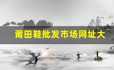 莆田鞋批发市场网址大全，轻松找到优质货源