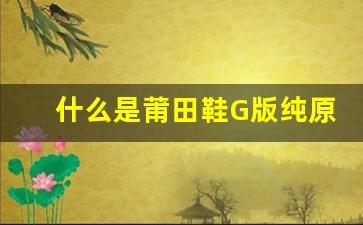 什么是莆田鞋G版纯原？全面了解其特点与优势