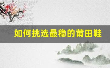 如何挑选最稳的莆田鞋？专业建议分享