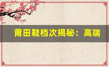 莆田鞋档次揭秘：高端与低端款式的区别