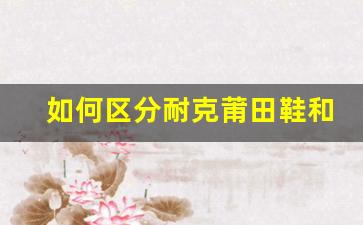 如何区分耐克莆田鞋和正品？简单技巧教你识别