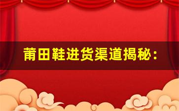 莆田鞋进货渠道揭秘：从哪里获取高质量鞋款